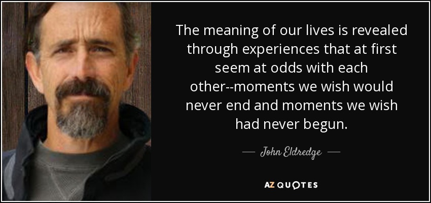 The meaning of our lives is revealed through experiences that at first seem at odds with each other--moments we wish would never end and moments we wish had never begun. - John Eldredge