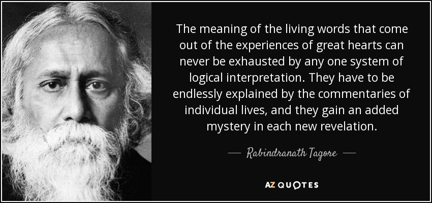 The meaning of the living words that come out of the experiences of great hearts can never be exhausted by any one system of logical interpretation. They have to be endlessly explained by the commentaries of individual lives, and they gain an added mystery in each new revelation. - Rabindranath Tagore
