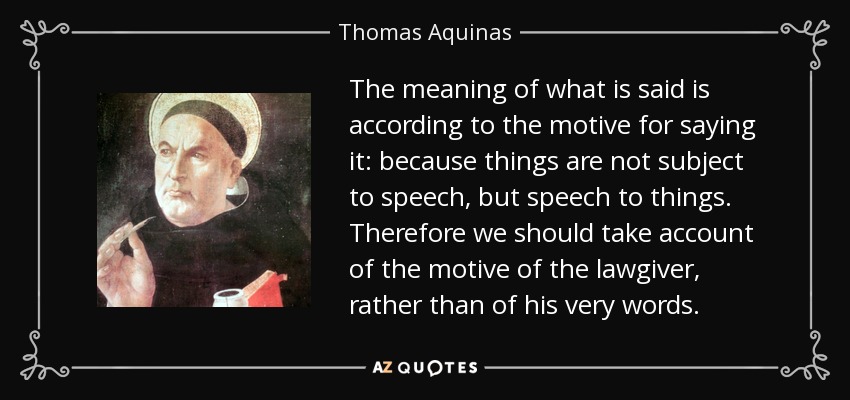 The meaning of what is said is according to the motive for saying it: because things are not subject to speech, but speech to things. Therefore we should take account of the motive of the lawgiver, rather than of his very words. - Thomas Aquinas