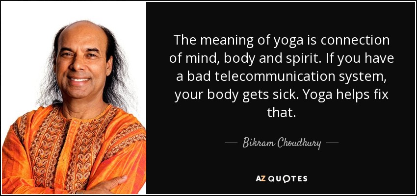 The meaning of yoga is connection of mind, body and spirit. If you have a bad telecommunication system, your body gets sick. Yoga helps fix that. - Bikram Choudhury