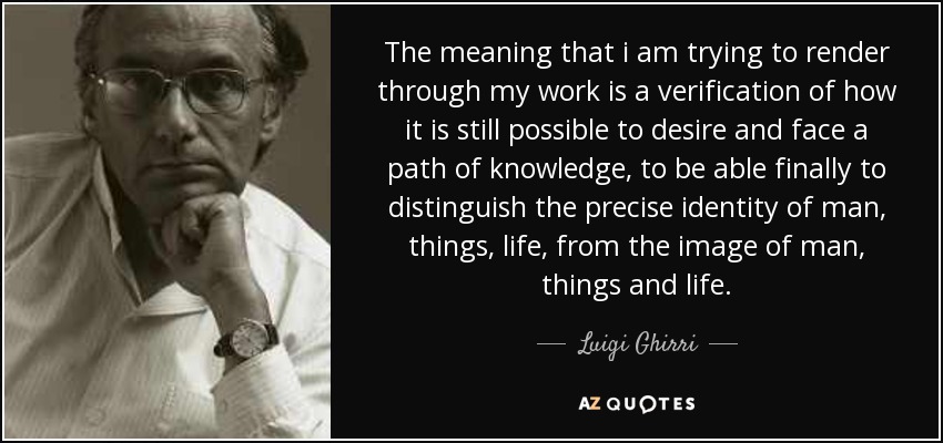 The meaning that i am trying to render through my work is a verification of how it is still possible to desire and face a path of knowledge, to be able finally to distinguish the precise identity of man, things, life, from the image of man, things and life. - Luigi Ghirri