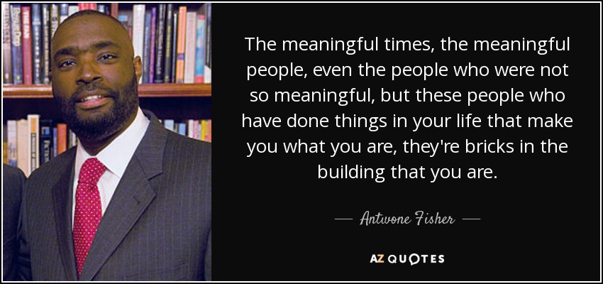 The meaningful times, the meaningful people, even the people who were not so meaningful, but these people who have done things in your life that make you what you are, they're bricks in the building that you are. - Antwone Fisher