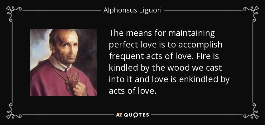 The means for maintaining perfect love is to accomplish frequent acts of love. Fire is kindled by the wood we cast into it and love is enkindled by acts of love. - Alphonsus Liguori