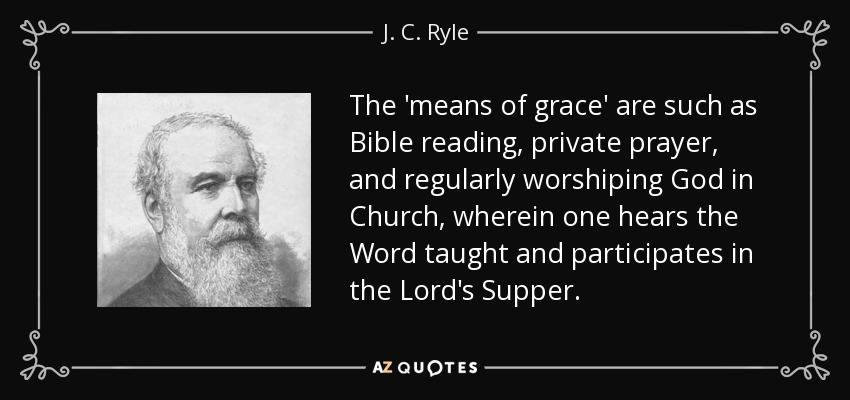 The 'means of grace' are such as Bible reading, private prayer, and regularly worshiping God in Church, wherein one hears the Word taught and participates in the Lord's Supper. - J. C. Ryle