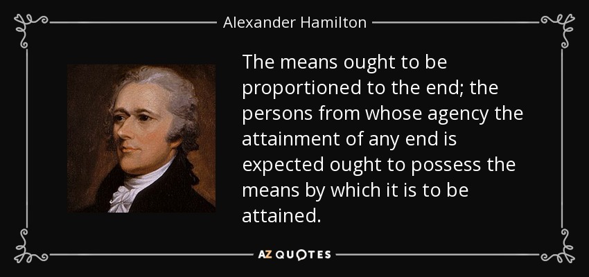 The means ought to be proportioned to the end; the persons from whose agency the attainment of any end is expected ought to possess the means by which it is to be attained. - Alexander Hamilton