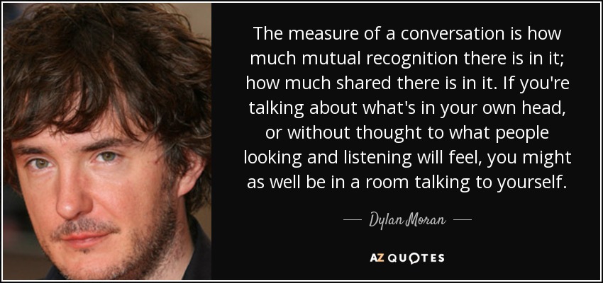 The measure of a conversation is how much mutual recognition there is in it; how much shared there is in it. If you're talking about what's in your own head, or without thought to what people looking and listening will feel, you might as well be in a room talking to yourself. - Dylan Moran