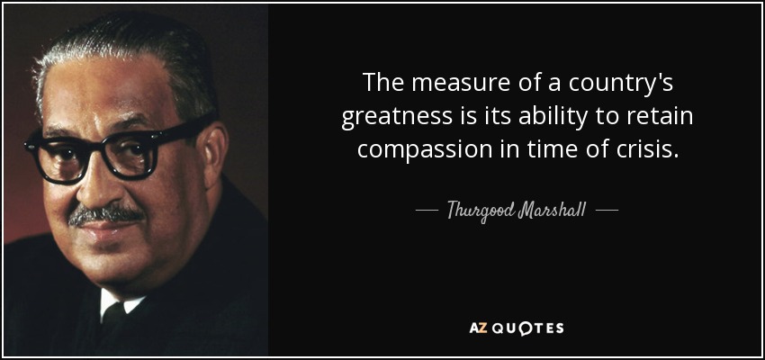 The measure of a country's greatness is its ability to retain compassion in time of crisis. - Thurgood Marshall