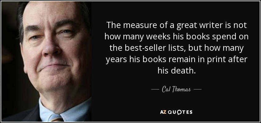The measure of a great writer is not how many weeks his books spend on the best-seller lists, but how many years his books remain in print after his death. - Cal Thomas