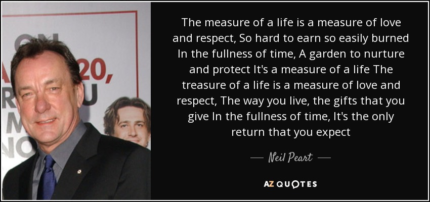 The measure of a life is a measure of love and respect, So hard to earn so easily burned In the fullness of time, A garden to nurture and protect It's a measure of a life The treasure of a life is a measure of love and respect, The way you live, the gifts that you give In the fullness of time, It's the only return that you expect - Neil Peart