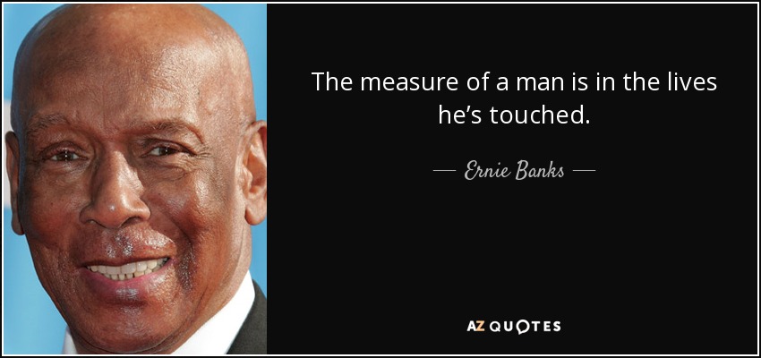 The measure of a man is in the lives he’s touched. - Ernie Banks