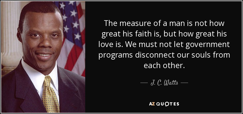 The measure of a man is not how great his faith is, but how great his love is. We must not let government programs disconnect our souls from each other. - J. C. Watts