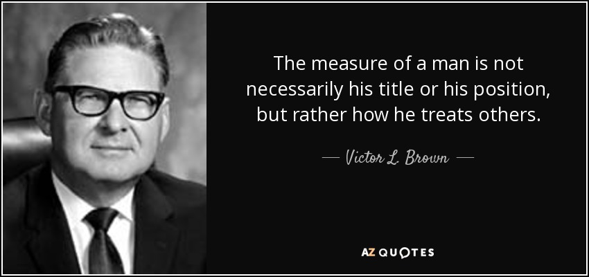 The measure of a man is not necessarily his title or his position, but rather how he treats others. - Victor L. Brown