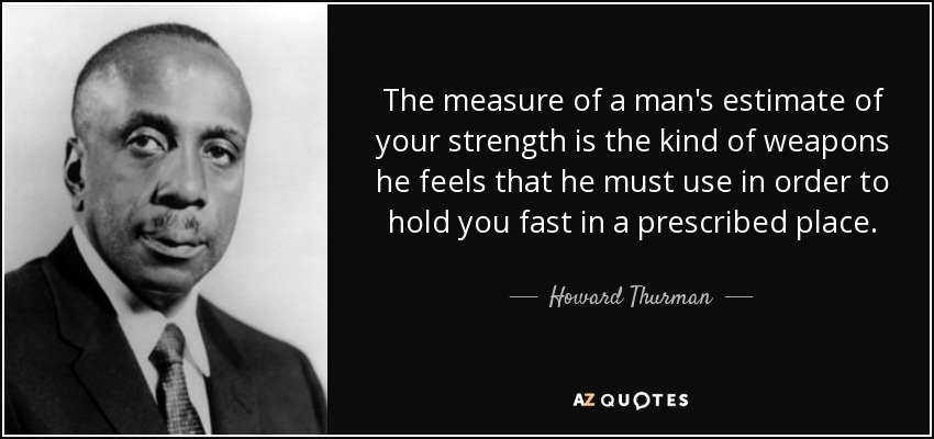 The measure of a man's estimate of your strength is the kind of weapons he feels that he must use in order to hold you fast in a prescribed place. - Howard Thurman