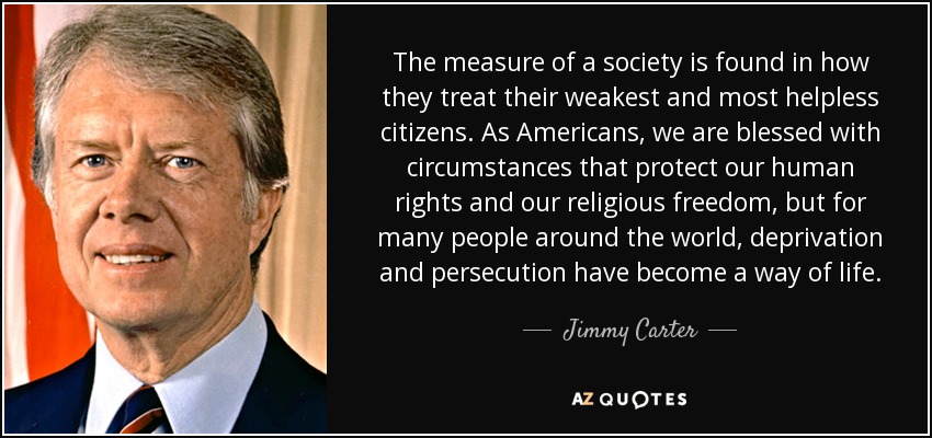 The measure of a society is found in how they treat their weakest and most helpless citizens. As Americans, we are blessed with circumstances that protect our human rights and our religious freedom, but for many people around the world, deprivation and persecution have become a way of life. - Jimmy Carter