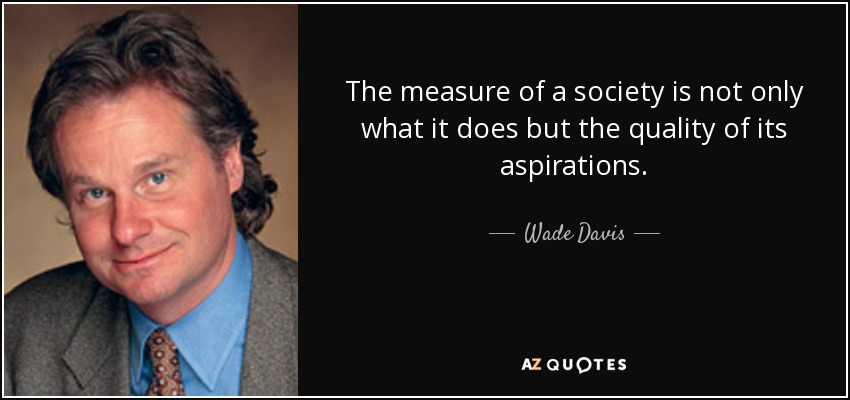 The measure of a society is not only what it does but the quality of its aspirations. - Wade Davis