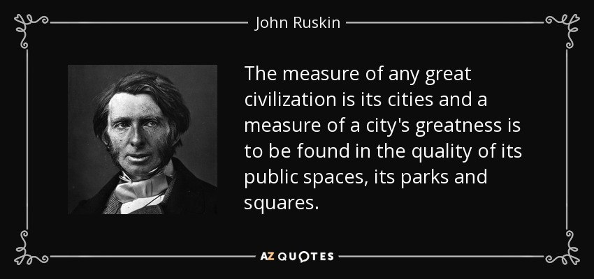 The measure of any great civilization is its cities and a measure of a city's greatness is to be found in the quality of its public spaces, its parks and squares. - John Ruskin