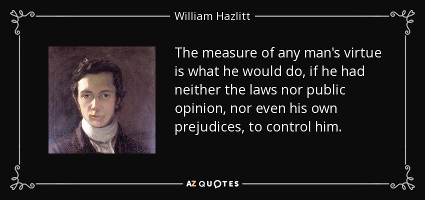 The measure of any man's virtue is what he would do, if he had neither the laws nor public opinion, nor even his own prejudices, to control him. - William Hazlitt