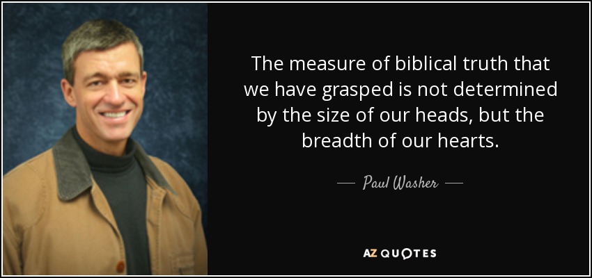 The measure of biblical truth that we have grasped is not determined by the size of our heads, but the breadth of our hearts. - Paul Washer
