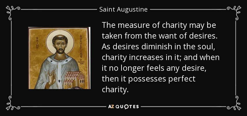 The measure of charity may be taken from the want of desires. As desires diminish in the soul, charity increases in it; and when it no longer feels any desire, then it possesses perfect charity. - Saint Augustine