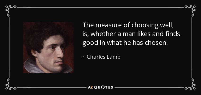 The measure of choosing well, is, whether a man likes and finds good in what he has chosen. - Charles Lamb