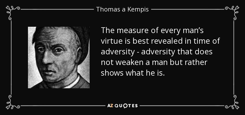 The measure of every man’s virtue is best revealed in time of adversity - adversity that does not weaken a man but rather shows what he is. - Thomas a Kempis