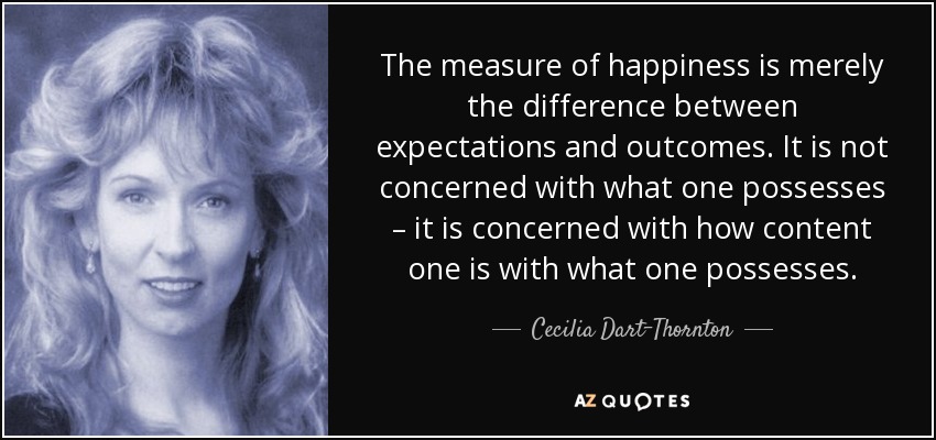 The measure of happiness is merely the difference between expectations and outcomes. It is not concerned with what one possesses – it is concerned with how content one is with what one possesses. - Cecilia Dart-Thornton