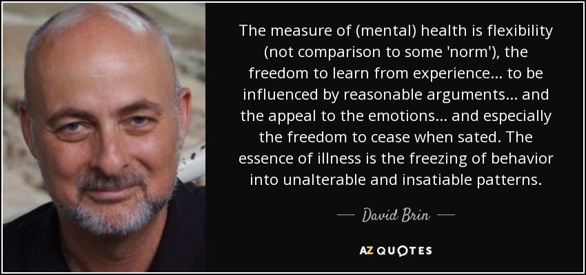 The measure of (mental) health is flexibility (not comparison to some 'norm'), the freedom to learn from experience ... to be influenced by reasonable arguments ... and the appeal to the emotions ... and especially the freedom to cease when sated. The essence of illness is the freezing of behavior into unalterable and insatiable patterns. - David Brin