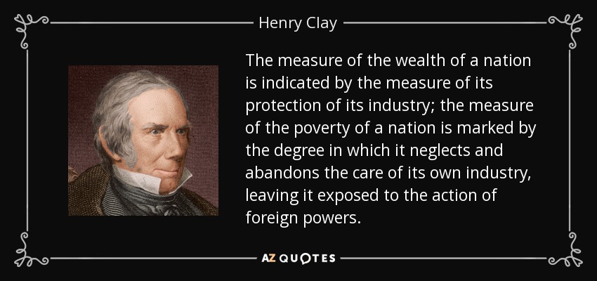 The measure of the wealth of a nation is indicated by the measure of its protection of its industry; the measure of the poverty of a nation is marked by the degree in which it neglects and abandons the care of its own industry, leaving it exposed to the action of foreign powers. - Henry Clay