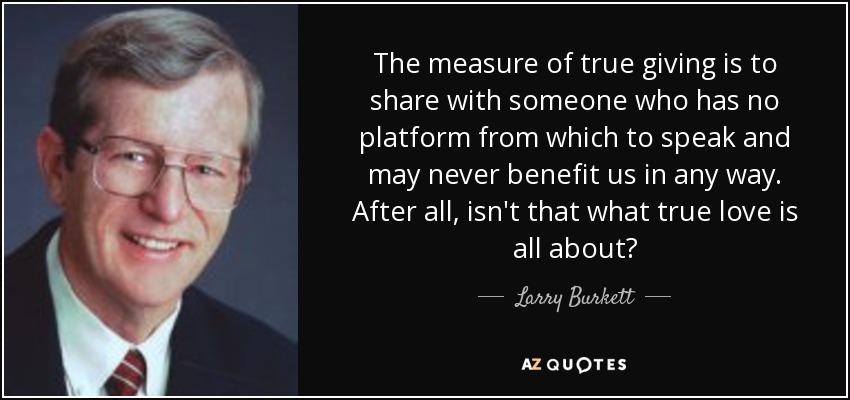 The measure of true giving is to share with someone who has no platform from which to speak and may never benefit us in any way. After all, isn't that what true love is all about? - Larry Burkett