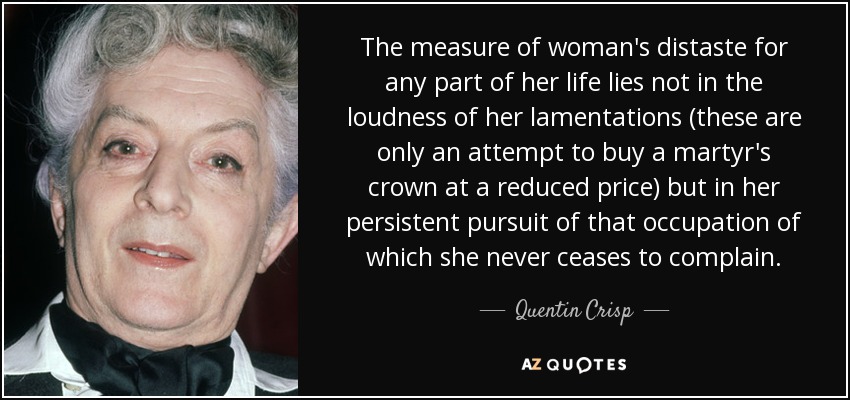 The measure of woman's distaste for any part of her life lies not in the loudness of her lamentations (these are only an attempt to buy a martyr's crown at a reduced price) but in her persistent pursuit of that occupation of which she never ceases to complain. - Quentin Crisp