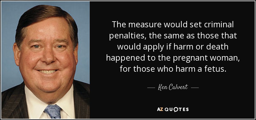 The measure would set criminal penalties, the same as those that would apply if harm or death happened to the pregnant woman, for those who harm a fetus. - Ken Calvert