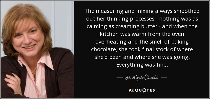 The measuring and mixing always smoothed out her thinking processes - nothing was as calming as creaming butter - and when the kitchen was warm from the oven overheating and the smell of baking chocolate, she took final stock of where she'd been and where she was going. Everything was fine. - Jennifer Crusie