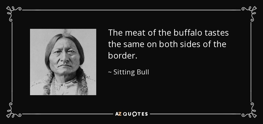 The meat of the buffalo tastes the same on both sides of the border. - Sitting Bull