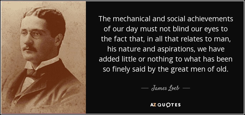 The mechanical and social achievements of our day must not blind our eyes to the fact that, in all that relates to man, his nature and aspirations, we have added little or nothing to what has been so finely said by the great men of old. - James Loeb