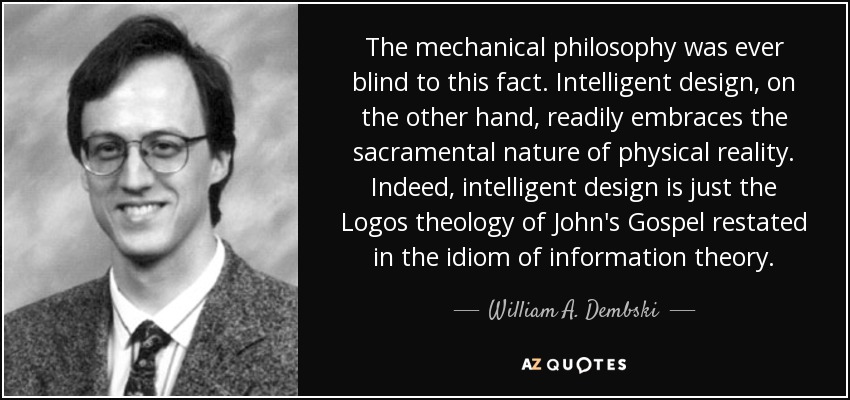 The mechanical philosophy was ever blind to this fact. Intelligent design, on the other hand, readily embraces the sacramental nature of physical reality. Indeed, intelligent design is just the Logos theology of John's Gospel restated in the idiom of information theory. - William A. Dembski