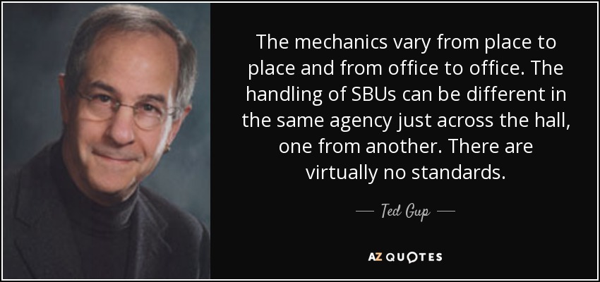 The mechanics vary from place to place and from office to office. The handling of SBUs can be different in the same agency just across the hall, one from another. There are virtually no standards. - Ted Gup