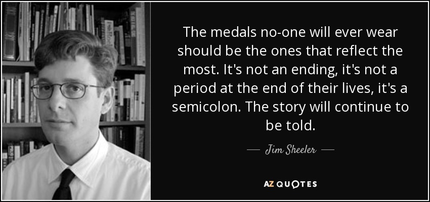 The medals no-one will ever wear should be the ones that reflect the most. It's not an ending, it's not a period at the end of their lives, it's a semicolon. The story will continue to be told. - Jim Sheeler
