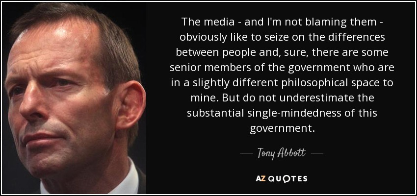 The media - and I'm not blaming them - obviously like to seize on the differences between people and, sure, there are some senior members of the government who are in a slightly different philosophical space to mine. But do not underestimate the substantial single-mindedness of this government. - Tony Abbott