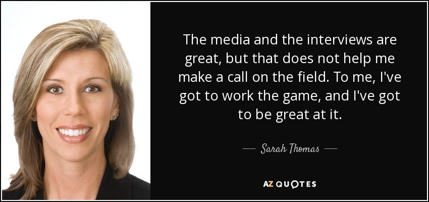 The media and the interviews are great, but that does not help me make a call on the field. To me, I've got to work the game, and I've got to be great at it. - Sarah Thomas