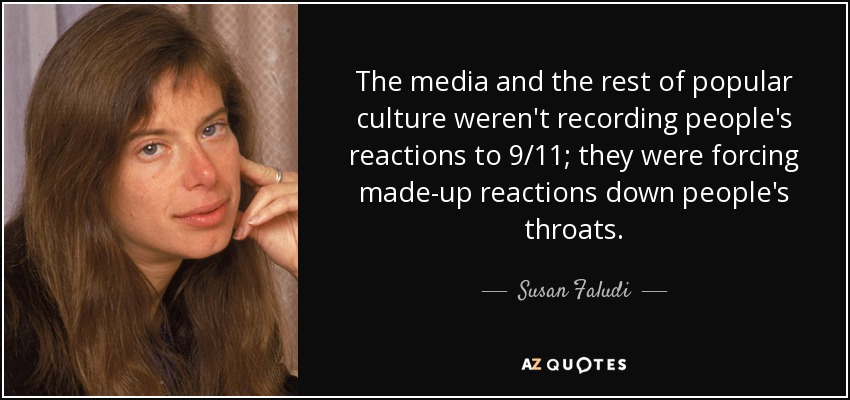The media and the rest of popular culture weren't recording people's reactions to 9/11; they were forcing made-up reactions down people's throats. - Susan Faludi