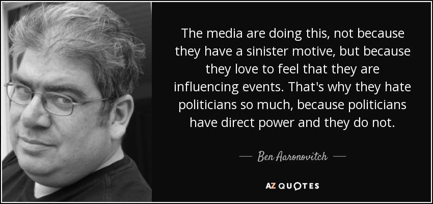 The media are doing this, not because they have a sinister motive, but because they love to feel that they are influencing events. That's why they hate politicians so much, because politicians have direct power and they do not. - Ben Aaronovitch