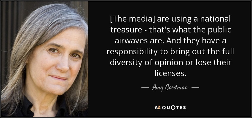 [The media] are using a national treasure - that's what the public airwaves are. And they have a responsibility to bring out the full diversity of opinion or lose their licenses. - Amy Goodman