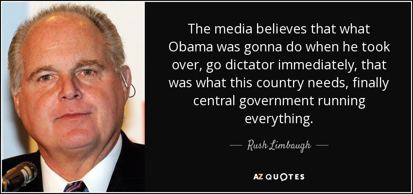 The media believes that what Obama was gonna do when he took over, go dictator immediately, that was what this country needs, finally central government running everything. - Rush Limbaugh