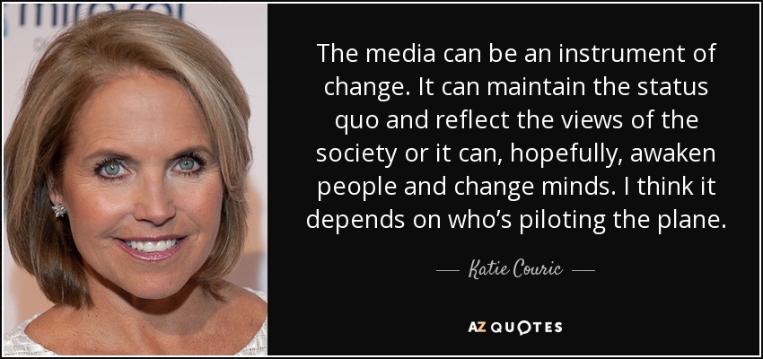 The media can be an instrument of change. It can maintain the status quo and reflect the views of the society or it can, hopefully, awaken people and change minds. I think it depends on who’s piloting the plane. - Katie Couric