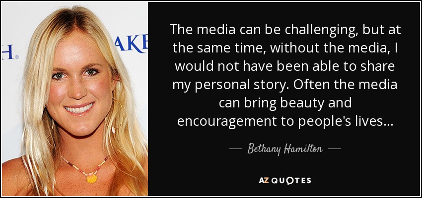 The media can be challenging, but at the same time, without the media, I would not have been able to share my personal story. Often the media can bring beauty and encouragement to people's lives... - Bethany Hamilton