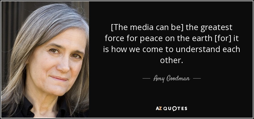 [The media can be] the greatest force for peace on the earth [for] it is how we come to understand each other. - Amy Goodman