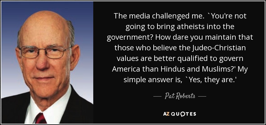 The media challenged me. `You're not going to bring atheists into the government? How dare you maintain that those who believe the Judeo-Christian values are better qualified to govern America than Hindus and Muslims?' My simple answer is, `Yes, they are.' - Pat Roberts