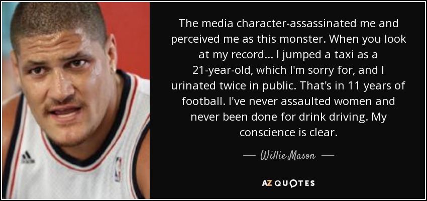 The media character-assassinated me and perceived me as this monster. When you look at my record ... I jumped a taxi as a 21-year-old, which I'm sorry for, and I urinated twice in public. That's in 11 years of football. I've never assaulted women and never been done for drink driving. My conscience is clear. - Willie Mason