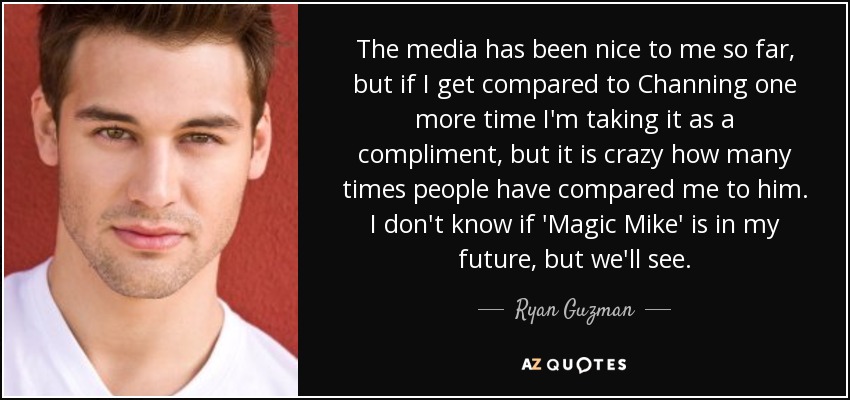 The media has been nice to me so far, but if I get compared to Channing one more time I'm taking it as a compliment, but it is crazy how many times people have compared me to him. I don't know if 'Magic Mike' is in my future, but we'll see. - Ryan Guzman
