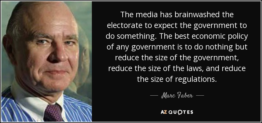 The media has brainwashed the electorate to expect the government to do something. The best economic policy of any government is to do nothing but reduce the size of the government, reduce the size of the laws, and reduce the size of regulations. - Marc Faber